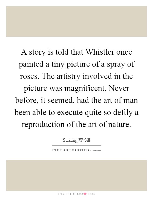 A story is told that Whistler once painted a tiny picture of a spray of roses. The artistry involved in the picture was magnificent. Never before, it seemed, had the art of man been able to execute quite so deftly a reproduction of the art of nature. Picture Quote #1