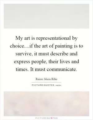 My art is representational by choice....if the art of painting is to survive, it must describe and express people, their lives and times. It must communicate Picture Quote #1