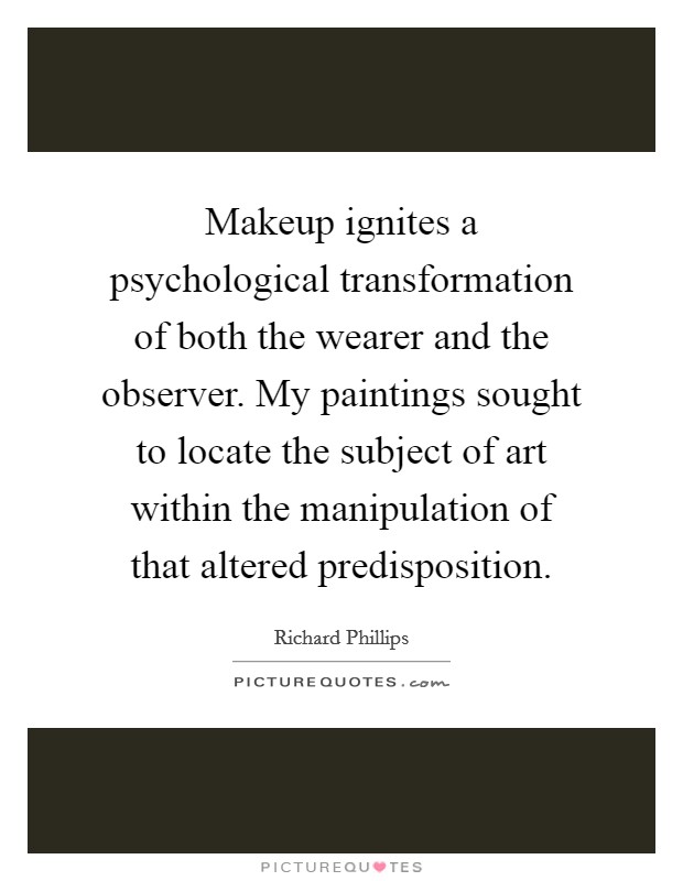 Makeup ignites a psychological transformation of both the wearer and the observer. My paintings sought to locate the subject of art within the manipulation of that altered predisposition. Picture Quote #1