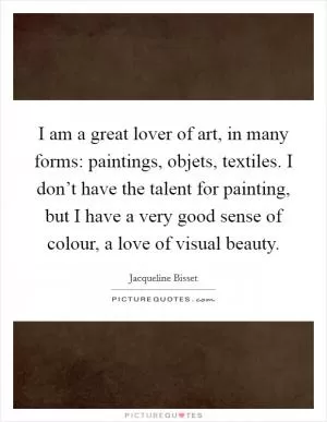 I am a great lover of art, in many forms: paintings, objets, textiles. I don’t have the talent for painting, but I have a very good sense of colour, a love of visual beauty Picture Quote #1