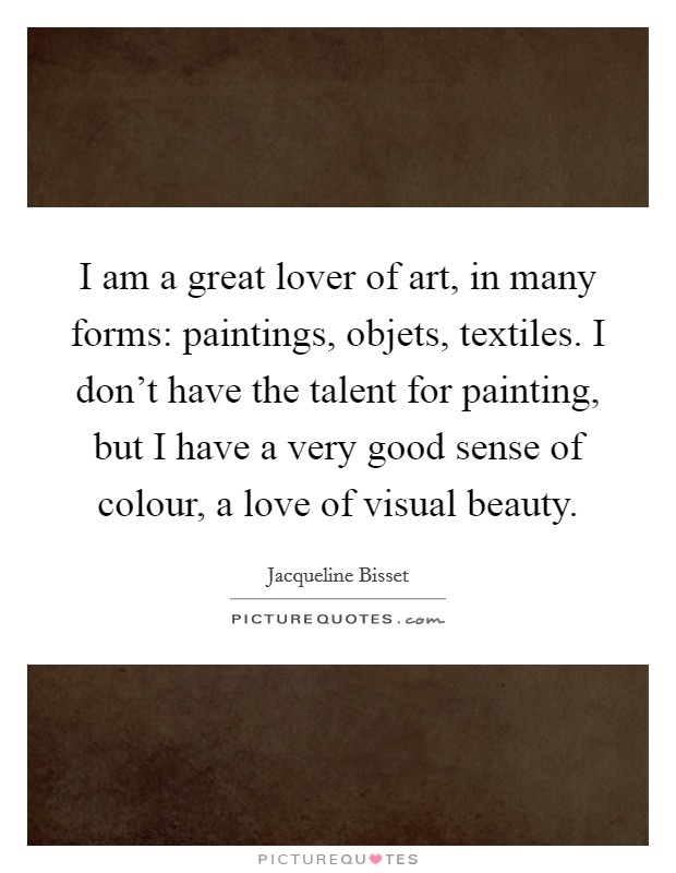 I am a great lover of art, in many forms: paintings, objets, textiles. I don't have the talent for painting, but I have a very good sense of colour, a love of visual beauty. Picture Quote #1