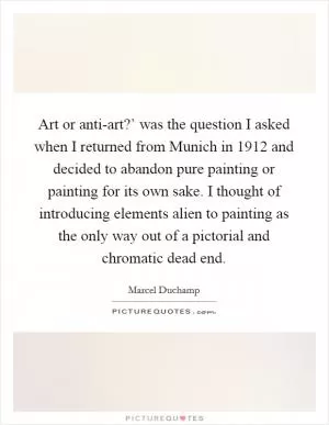 Art or anti-art?’ was the question I asked when I returned from Munich in 1912 and decided to abandon pure painting or painting for its own sake. I thought of introducing elements alien to painting as the only way out of a pictorial and chromatic dead end Picture Quote #1