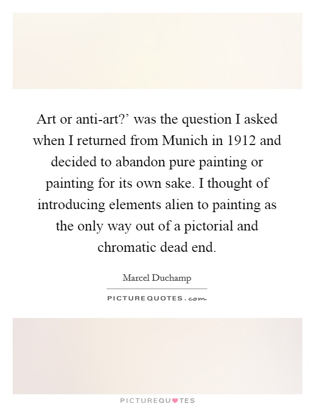 Art or anti-art?' was the question I asked when I returned from Munich in 1912 and decided to abandon pure painting or painting for its own sake. I thought of introducing elements alien to painting as the only way out of a pictorial and chromatic dead end. Picture Quote #1