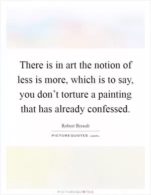 There is in art the notion of less is more, which is to say, you don’t torture a painting that has already confessed Picture Quote #1