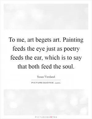 To me, art begets art. Painting feeds the eye just as poetry feeds the ear, which is to say that both feed the soul Picture Quote #1