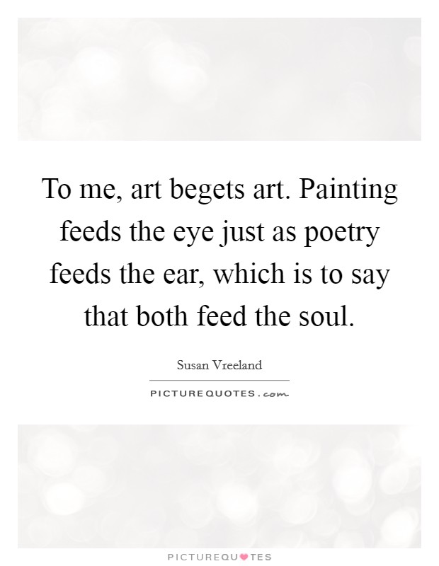 To me, art begets art. Painting feeds the eye just as poetry feeds the ear, which is to say that both feed the soul. Picture Quote #1