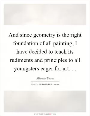 And since geometry is the right foundation of all painting, I have decided to teach its rudiments and principles to all youngsters eager for art. .  Picture Quote #1