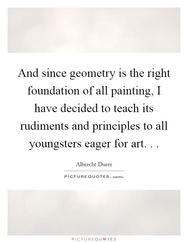 And since geometry is the right foundation of all painting, I have decided to teach its rudiments and principles to all youngsters eager for art. . . Picture Quote #1