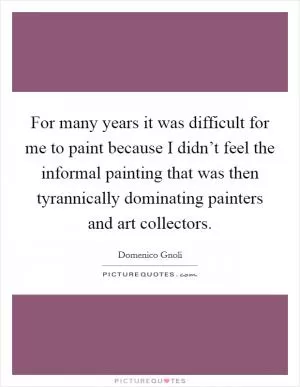 For many years it was difficult for me to paint because I didn’t feel the informal painting that was then tyrannically dominating painters and art collectors Picture Quote #1