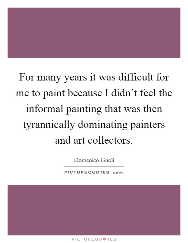 For many years it was difficult for me to paint because I didn't feel the informal painting that was then tyrannically dominating painters and art collectors. Picture Quote #1