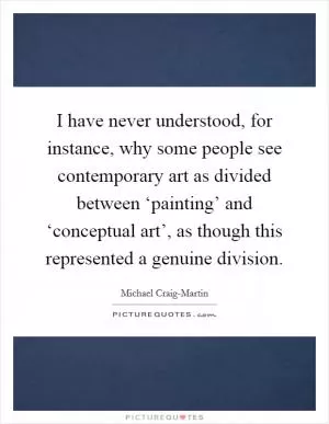 I have never understood, for instance, why some people see contemporary art as divided between ‘painting’ and ‘conceptual art’, as though this represented a genuine division Picture Quote #1
