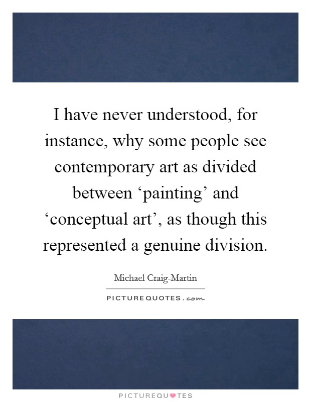 I have never understood, for instance, why some people see contemporary art as divided between ‘painting' and ‘conceptual art', as though this represented a genuine division. Picture Quote #1