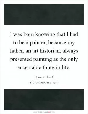 I was born knowing that I had to be a painter, because my father, an art historian, always presented painting as the only acceptable thing in life Picture Quote #1