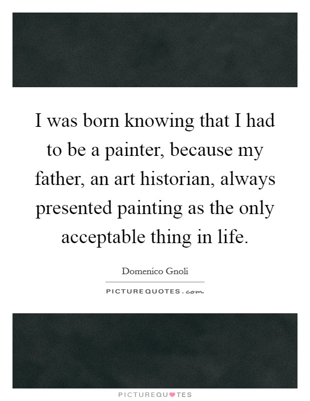 I was born knowing that I had to be a painter, because my father, an art historian, always presented painting as the only acceptable thing in life. Picture Quote #1