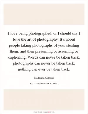I love being photographed, or I should say I love the art of photography. It’s about people taking photographs of you, stealing them, and then presuming or assuming or captioning. Words can never be taken back, photographs can never be taken back, nothing can ever be taken back Picture Quote #1