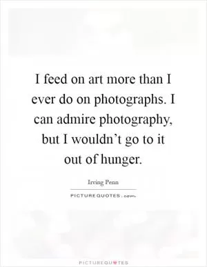 I feed on art more than I ever do on photographs. I can admire photography, but I wouldn’t go to it out of hunger Picture Quote #1