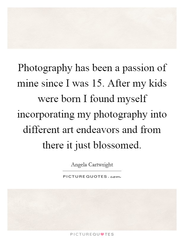 Photography has been a passion of mine since I was 15. After my kids were born I found myself incorporating my photography into different art endeavors and from there it just blossomed. Picture Quote #1