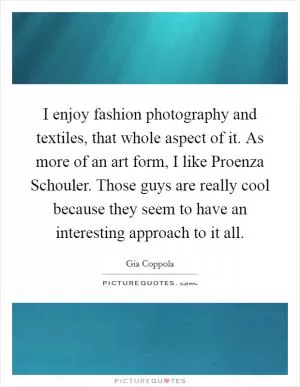 I enjoy fashion photography and textiles, that whole aspect of it. As more of an art form, I like Proenza Schouler. Those guys are really cool because they seem to have an interesting approach to it all Picture Quote #1