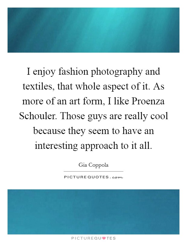 I enjoy fashion photography and textiles, that whole aspect of it. As more of an art form, I like Proenza Schouler. Those guys are really cool because they seem to have an interesting approach to it all. Picture Quote #1