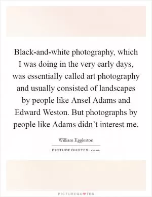Black-and-white photography, which I was doing in the very early days, was essentially called art photography and usually consisted of landscapes by people like Ansel Adams and Edward Weston. But photographs by people like Adams didn’t interest me Picture Quote #1