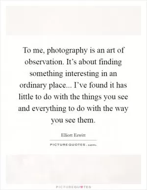 To me, photography is an art of observation. It’s about finding something interesting in an ordinary place... I’ve found it has little to do with the things you see and everything to do with the way you see them Picture Quote #1