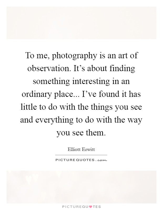 To me, photography is an art of observation. It's about finding something interesting in an ordinary place... I've found it has little to do with the things you see and everything to do with the way you see them. Picture Quote #1