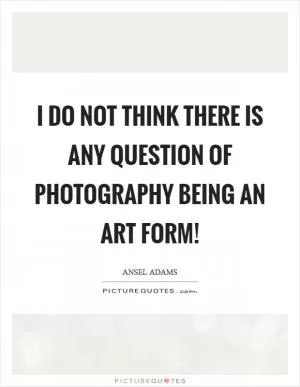 I do not think there is any question of photography being an art form! Picture Quote #1