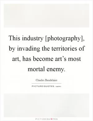 This industry [photography], by invading the territories of art, has become art’s most mortal enemy Picture Quote #1