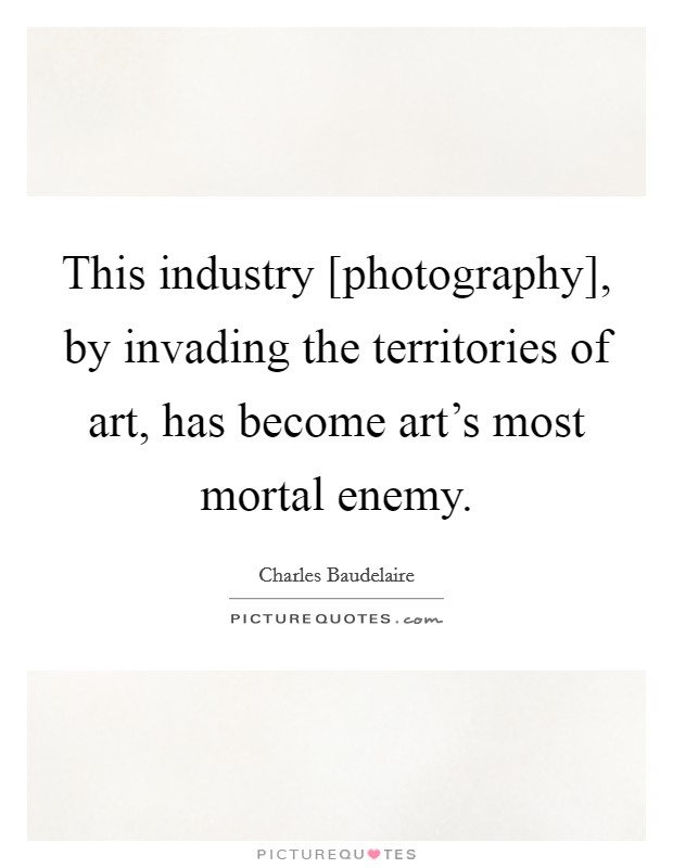 This industry [photography], by invading the territories of art, has become art's most mortal enemy. Picture Quote #1