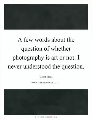 A few words about the question of whether photography is art or not: I never understood the question Picture Quote #1