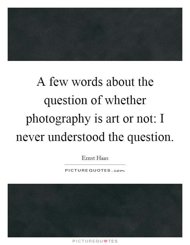 A few words about the question of whether photography is art or not: I never understood the question. Picture Quote #1