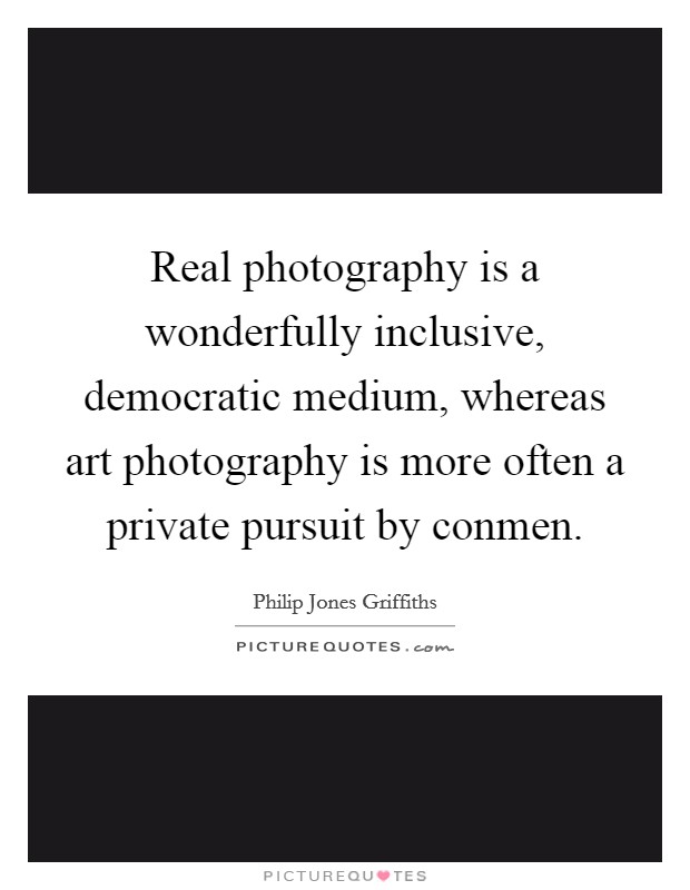 Real photography is a wonderfully inclusive, democratic medium, whereas art photography is more often a private pursuit by conmen. Picture Quote #1