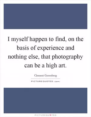 I myself happen to find, on the basis of experience and nothing else, that photography can be a high art Picture Quote #1