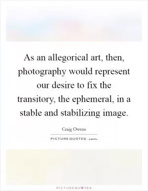 As an allegorical art, then, photography would represent our desire to fix the transitory, the ephemeral, in a stable and stabilizing image Picture Quote #1