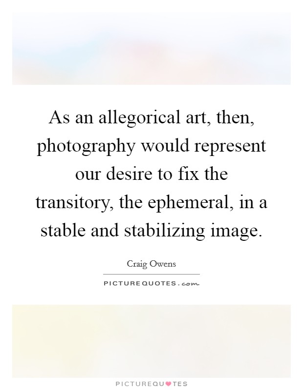 As an allegorical art, then, photography would represent our desire to fix the transitory, the ephemeral, in a stable and stabilizing image. Picture Quote #1