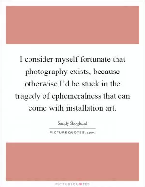 I consider myself fortunate that photography exists, because otherwise I’d be stuck in the tragedy of ephemeralness that can come with installation art Picture Quote #1