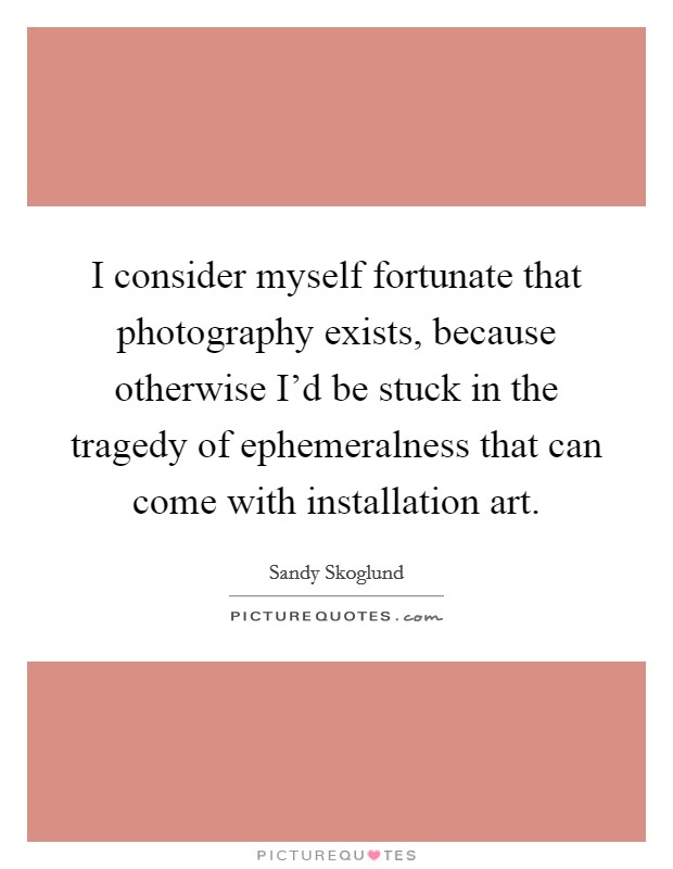I consider myself fortunate that photography exists, because otherwise I'd be stuck in the tragedy of ephemeralness that can come with installation art. Picture Quote #1