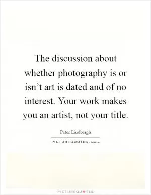 The discussion about whether photography is or isn’t art is dated and of no interest. Your work makes you an artist, not your title Picture Quote #1