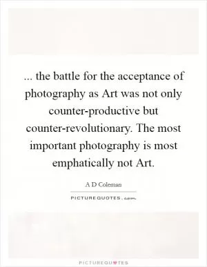 ... the battle for the acceptance of photography as Art was not only counter-productive but counter-revolutionary. The most important photography is most emphatically not Art Picture Quote #1