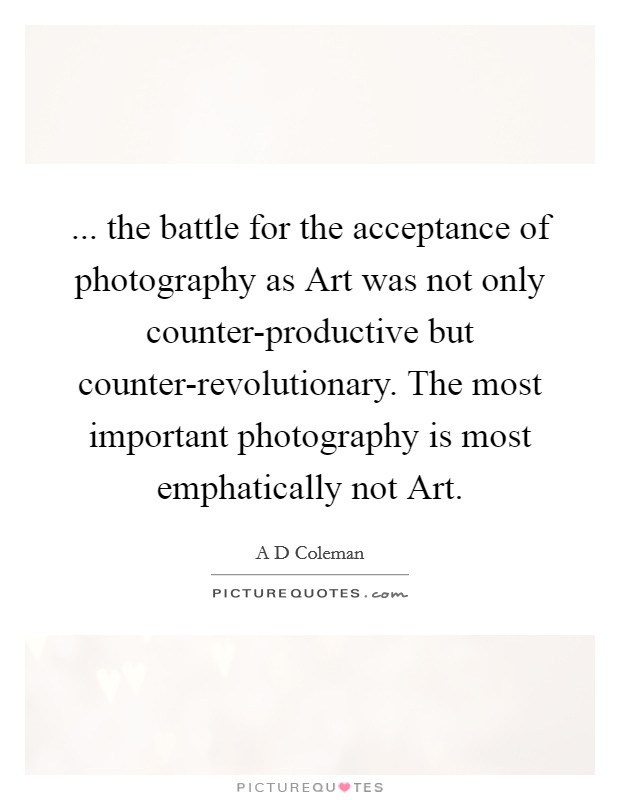 ... the battle for the acceptance of photography as Art was not only counter-productive but counter-revolutionary. The most important photography is most emphatically not Art. Picture Quote #1