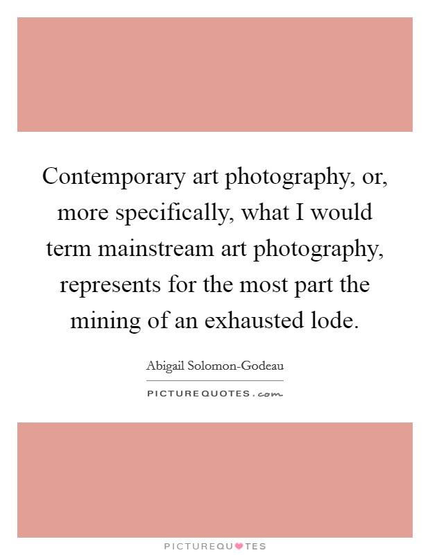 Contemporary art photography, or, more specifically, what I would term mainstream art photography, represents for the most part the mining of an exhausted lode. Picture Quote #1
