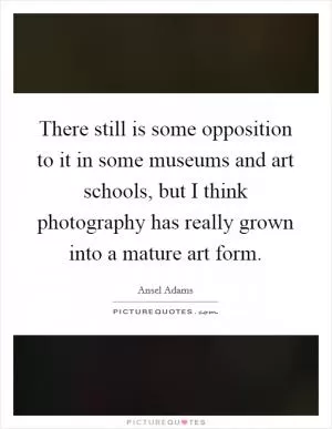 There still is some opposition to it in some museums and art schools, but I think photography has really grown into a mature art form Picture Quote #1