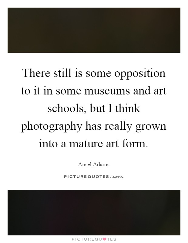 There still is some opposition to it in some museums and art schools, but I think photography has really grown into a mature art form. Picture Quote #1