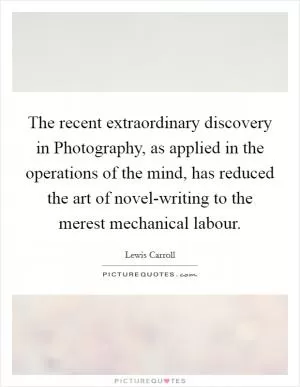 The recent extraordinary discovery in Photography, as applied in the operations of the mind, has reduced the art of novel-writing to the merest mechanical labour Picture Quote #1