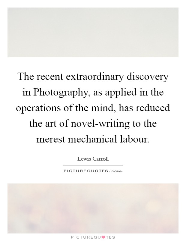 The recent extraordinary discovery in Photography, as applied in the operations of the mind, has reduced the art of novel-writing to the merest mechanical labour. Picture Quote #1