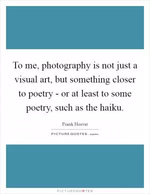 To me, photography is not just a visual art, but something closer to poetry - or at least to some poetry, such as the haiku Picture Quote #1