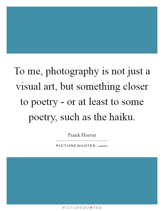 To me, photography is not just a visual art, but something closer to poetry - or at least to some poetry, such as the haiku. Picture Quote #1