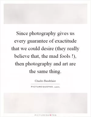 Since photography gives us every guarantee of exactitude that we could desire (they really believe that, the mad fools !), then photography and art are the same thing Picture Quote #1