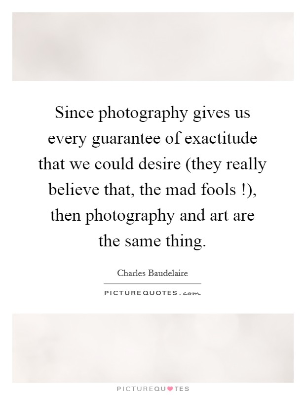 Since photography gives us every guarantee of exactitude that we could desire (they really believe that, the mad fools !), then photography and art are the same thing. Picture Quote #1