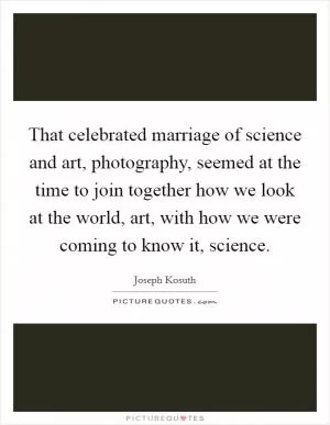 That celebrated marriage of science and art, photography, seemed at the time to join together how we look at the world, art, with how we were coming to know it, science Picture Quote #1